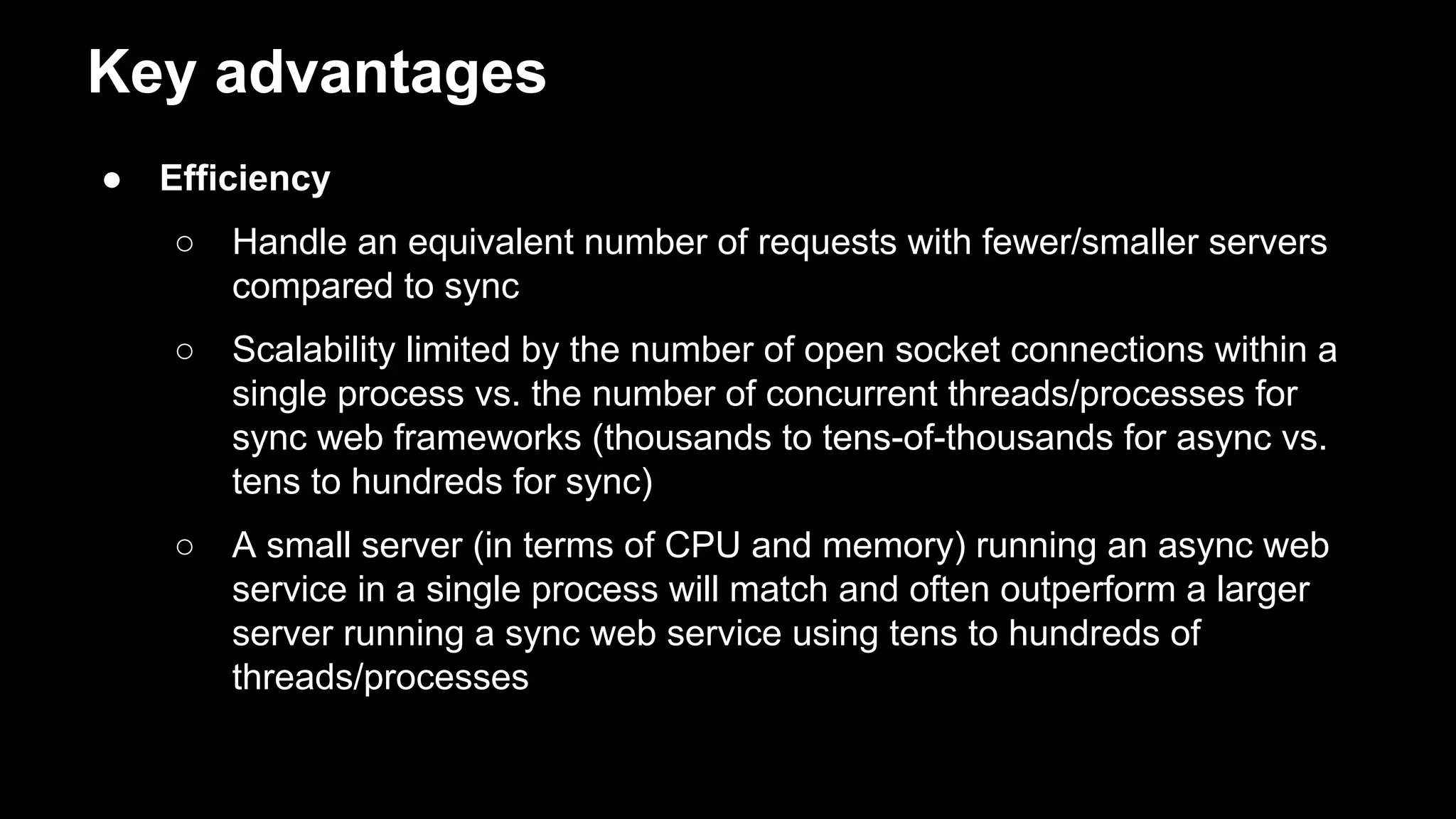 Key advantages
● Efficiency
○ Handle an equivalent number of requests with fewer/smaller servers
compared to sync
○ Scalability limited by the number of open socket connections within a
single process vs. the number of concurrent threads/processes for
sync web frameworks (thousands to tens-of-thousands for async vs.
tens to hundreds for sync)
○ A small server (in terms of CPU and memory) running an async web
service in a single process will match and often outperform a larger
server running a sync web service using tens to hundreds of
threads/processes
 