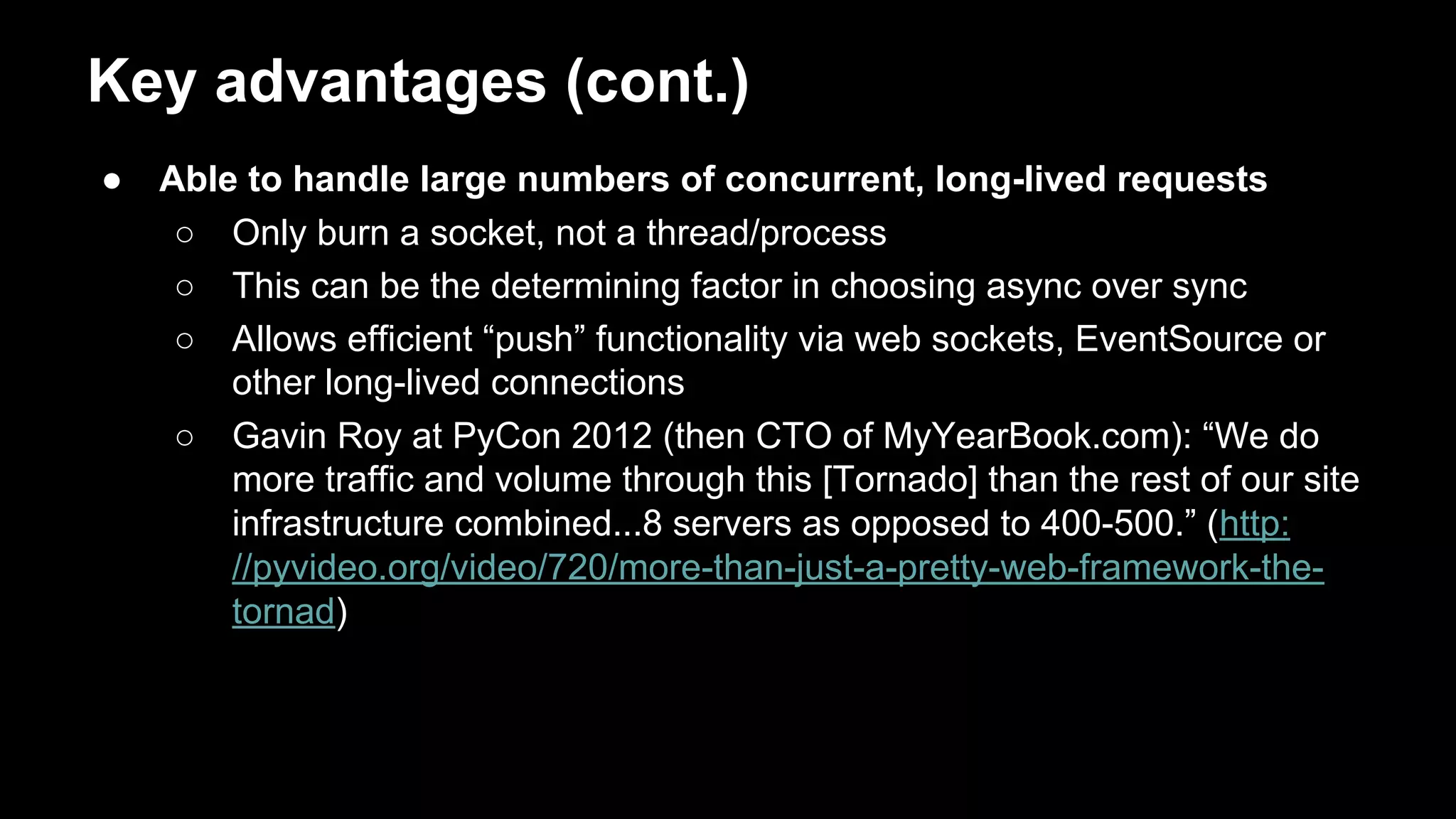 Key advantages (cont.)
● Able to handle large numbers of concurrent, long-lived requests
○ Only burn a socket, not a thread/process
○ This can be the determining factor in choosing async over sync
○ Allows efficient “push” functionality via web sockets, EventSource or
other long-lived connections
○ Gavin Roy at PyCon 2012 (then CTO of MyYearBook.com): “We do
more traffic and volume through this [Tornado] than the rest of our site
infrastructure combined...8 servers as opposed to 400-500.”
(http://pyvideo.org/video/720/more-than-just-a-pretty-web-framework-t
he-tornad)
 