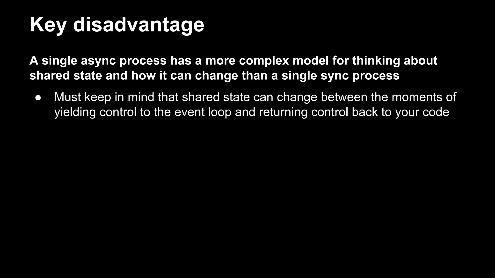 Key disadvantage
A single async process has a more complex model for thinking about
shared state and how it can change than a single sync process
● Must keep in mind that shared state can change between the moments of
yielding control to the event loop and returning control back to your code
 