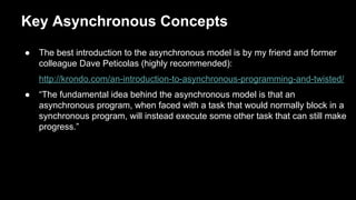 Key Asynchronous Concepts
● The best introduction to the asynchronous model is by my friend and former
colleague Dave Peticolas (highly recommended):
http://krondo.com/an-introduction-to-asynchronous-programming-and-twisted/
● “The fundamental idea behind the asynchronous model is that an
asynchronous program, when faced with a task that would normally block in a
synchronous program, will instead execute some other task that can still make
progress.”
 
