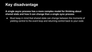 Key disadvantage
A single async process has a more complex model for thinking about
shared state and how it can change than a single sync process
● Must keep in mind that shared state can change between the moments of
yielding control to the event loop and returning control back to your code
 