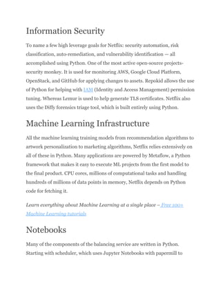 Information Security
To name a few high leverage goals for Netflix: security automation, risk
classification, auto-remediation, and vulnerability identification — all
accomplished using Python. One of the most active open-source projects-
security monkey. It is used for monitoring AWS, Google Cloud Platform,
OpenStack, and GitHub for applying changes to assets. Repokid allows the use
of Python for helping with IAM (Identity and Access Management) permission
tuning. Whereas Lemur is used to help generate TLS certificates. Netflix also
uses the Diffy forensics triage tool, which is built entirely using Python.
Machine Learning Infrastructure
All the machine learning training models from recommendation algorithms to
artwork personalization to marketing algorithms, Netflix relies extensively on
all of these in Python. Many applications are powered by Metaflow, a Python
framework that makes it easy to execute ML projects from the first model to
the final product. CPU cores, millions of computational tasks and handling
hundreds of millions of data points in memory, Netflix depends on Python
code for fetching it.
Learn everything about Machine Learning at a single place – Free 100+
Machine Learning tutorials
Notebooks
Many of the components of the balancing service are written in Python.
Starting with scheduler, which uses Jupyter Notebooks with papermill to
 