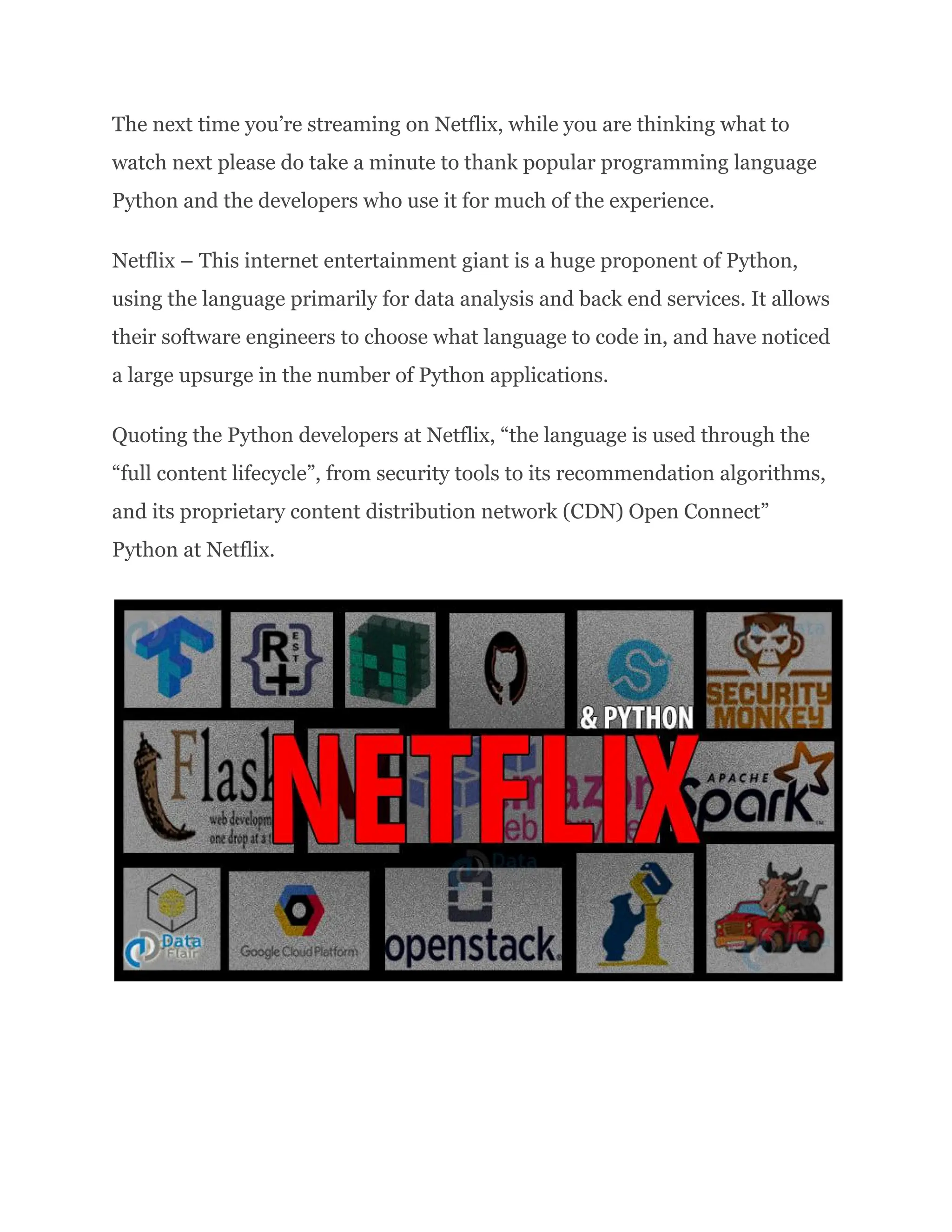 The next time you’re streaming on Netflix, while you are thinking what to watch next please do take a minute to thank popular programming language Python and the developers who use it for much of the experience. Netflix – This internet entertainment giant is a huge proponent of Python, using the language primarily for data analysis and back end services. It allows their software engineers to choose what language to code in, and have noticed a large upsurge in the number of Python applications. Quoting the Python developers at Netflix, “the language is used through the “full content lifecycle”, from security tools to its recommendation algorithms, and its proprietary content distribution network (CDN) Open Connect”​ Python at Netflix. 