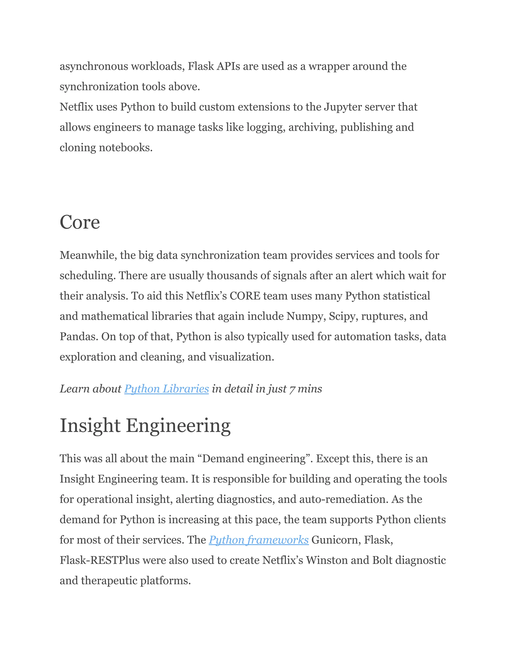 asynchronous workloads, Flask APIs are used as a wrapper around the synchronization tools above.​ Netflix uses Python to build custom extensions to the Jupyter server that allows engineers to manage tasks like logging, archiving, publishing and cloning notebooks. Core Meanwhile, the big data synchronization team provides services and tools for scheduling. There are usually thousands of signals after an alert which wait for their analysis. To aid this Netflix’s CORE team uses many Python statistical and mathematical libraries that again include Numpy, Scipy, ruptures, and Pandas. On top of that, Python is also typically used for automation tasks, data exploration and cleaning, and visualization. Learn about Python Libraries in detail in just 7 mins Insight Engineering This was all about the main “Demand engineering”. Except this, there is an Insight Engineering team. It is responsible for building and operating the tools for operational insight, alerting diagnostics, and auto-remediation. As the demand for Python is increasing at this pace, the team supports Python clients for most of their services. The Python frameworks Gunicorn, Flask, Flask-RESTPlus were also used to create Netflix’s Winston and Bolt diagnostic and therapeutic platforms. 