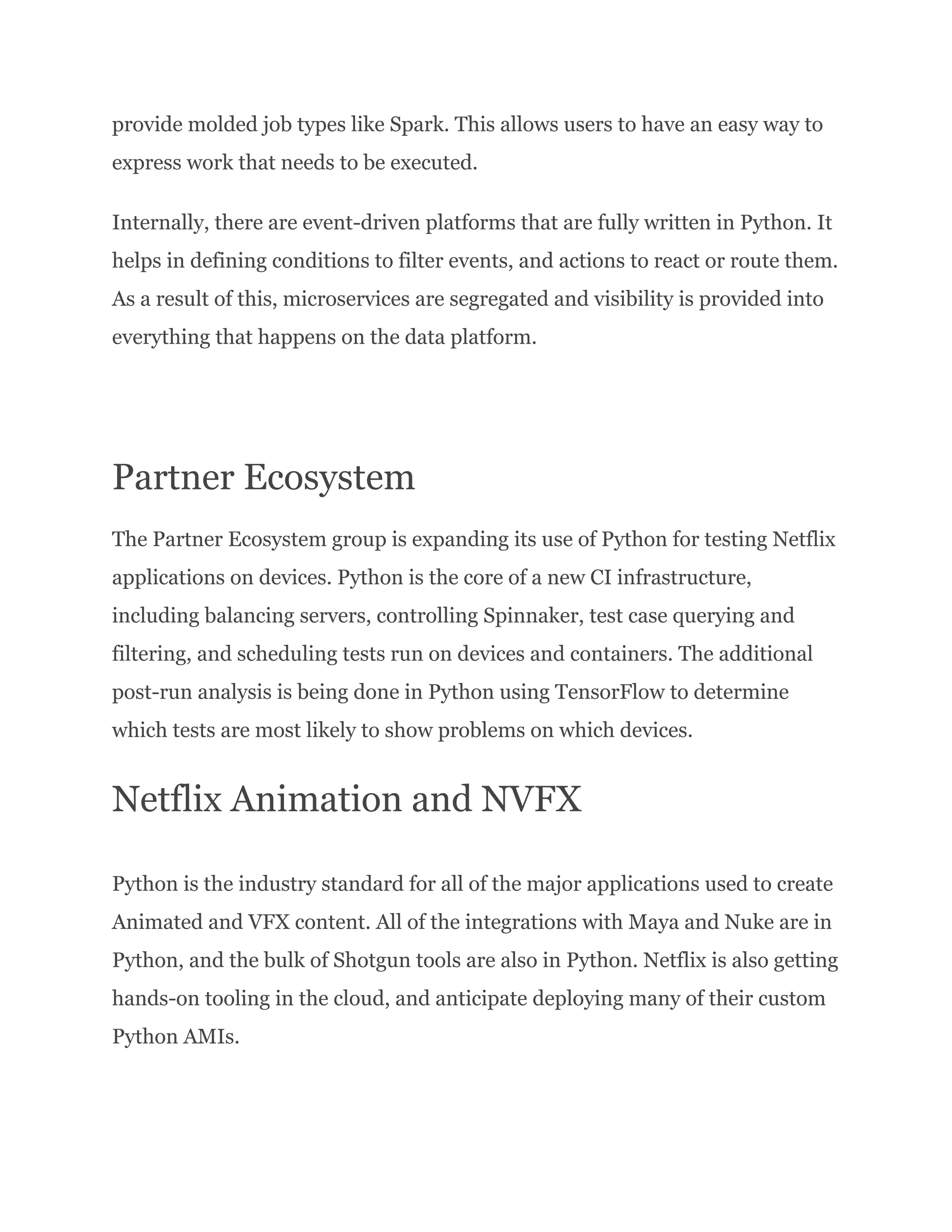 provide molded job types like Spark. This allows users to have an easy way to express work that needs to be executed. Internally, there are event-driven platforms that are fully written in Python. It helps in defining conditions to filter events, and actions to react or route them. As a result of this, microservices are segregated and visibility is provided into everything that happens on the data platform. Partner Ecosystem The Partner Ecosystem group is expanding its use of Python for testing Netflix applications on devices. Python is the core of a new CI infrastructure, including balancing servers, controlling Spinnaker, test case querying and filtering, and scheduling tests run on devices and containers. The additional post-run analysis is being done in Python using TensorFlow to determine which tests are most likely to show problems on which devices. Netflix Animation and NVFX Python is the industry standard for all of the major applications used to create Animated and VFX content. All of the integrations with Maya and Nuke are in Python, and the bulk of Shotgun tools are also in Python. Netflix is also getting hands-on tooling in the cloud, and anticipate deploying many of their custom Python AMIs. 