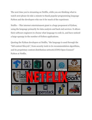 The next time you’re streaming on Netflix, while you are thinking what to
watch next please do take a minute to thank popular programming language
Python and the developers who use it for much of the experience.
Netflix – This internet entertainment giant is a huge proponent of Python,
using the language primarily for data analysis and back end services. It allows
their software engineers to choose what language to code in, and have noticed
a large upsurge in the number of Python applications.
Quoting the Python developers at Netflix, “the language is used through the
“full content lifecycle”, from security tools to its recommendation algorithms,
and its proprietary content distribution network (CDN) Open Connect”​
Python at Netflix.
 