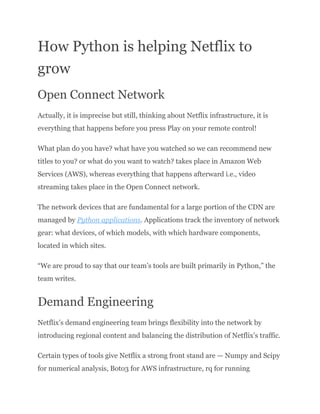 How Python is helping Netflix to
grow
Open Connect Network
Actually, it is imprecise but still, thinking about Netflix infrastructure, it is
everything that happens before you press Play on your remote control!
What plan do you have? what have you watched so we can recommend new
titles to you? or what do you want to watch? takes place in Amazon Web
Services (AWS), whereas everything that happens afterward i.e., video
streaming takes place in the Open Connect network.
The network devices that are fundamental for a large portion of the CDN are
managed by Python applications. Applications track the inventory of network
gear: what devices, of which models, with which hardware components,
located in which sites.
“We are proud to say that our team’s tools are built primarily in Python,” the
team writes.
Demand Engineering
Netflix’s demand engineering team brings flexibility into the network by
introducing regional content and balancing the distribution of Netflix’s traffic.
Certain types of tools give Netflix a strong front stand are — Numpy and Scipy
for numerical analysis, Boto3 for AWS infrastructure, rq for running
 