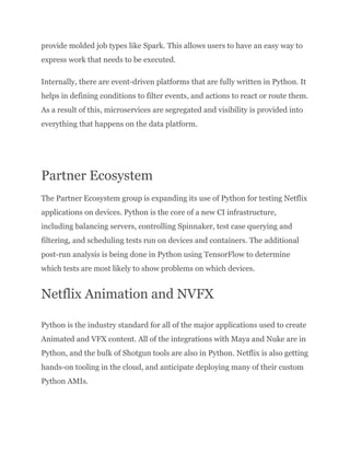 provide molded job types like Spark. This allows users to have an easy way to
express work that needs to be executed.
Internally, there are event-driven platforms that are fully written in Python. It
helps in defining conditions to filter events, and actions to react or route them.
As a result of this, microservices are segregated and visibility is provided into
everything that happens on the data platform.
Partner Ecosystem
The Partner Ecosystem group is expanding its use of Python for testing Netflix
applications on devices. Python is the core of a new CI infrastructure,
including balancing servers, controlling Spinnaker, test case querying and
filtering, and scheduling tests run on devices and containers. The additional
post-run analysis is being done in Python using TensorFlow to determine
which tests are most likely to show problems on which devices.
Netflix Animation and NVFX
Python is the industry standard for all of the major applications used to create
Animated and VFX content. All of the integrations with Maya and Nuke are in
Python, and the bulk of Shotgun tools are also in Python. Netflix is also getting
hands-on tooling in the cloud, and anticipate deploying many of their custom
Python AMIs.
 