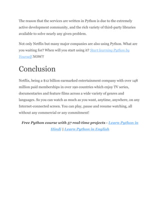 The reason that the services are written in Python is due to the extremely
active development community, and the rich variety of third-party libraries
available to solve nearly any given problem.
Not only Netflix but many major companies are also using Python. What are
you waiting for? When will you start using it? Start learning Python by
Yourself NOW!!
Conclusion
Netflix, being a $12 billion earmarked entertainment company with over 148
million paid memberships in over 190 countries which enjoy TV series,
documentaries and feature films across a wide variety of genres and
languages. So you can watch as much as you want, anytime, anywhere, on any
Internet-connected screen. You can play, pause and resume watching, all
without any commercial or any commitment!
Free Python course with 57 real-time projects - Learn Python in
Hindi | Learn Python in English
 