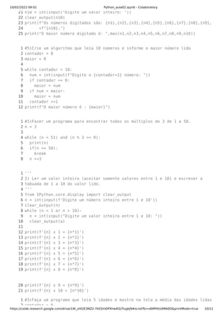 10/02/2022 09:01 Python_aula02.ipynb - Colaboratory
https://colab.research.google.com/drive/1W_xHl2E3NZ2-7k03mDPXhw4Oj7IugkJ9#scrollTo=v84PHtU4MA0O&printMode=true 10/11
21

22

23

24

25

n10 = int(input("Digite um valor inteiro: "))

clear_output(n10)

print(f"Os números digitados são: {n1},{n2},{n3},{n4},{n5},{n6},{n7},{n8},{n9},
      +f"{n10},")

print("O maior número digitado é: ",max(n1,n2,n3,n4,n5,n6,n7,n8,n9,n10))

1

2

3

4

5

6

7

8

9

10

11

12

#5)Crie um algoritmo que leia 10 números e informe o maior número lido

contador = 0

maior = 0



while contador < 10:

  num = int(input(f"Digite o {contador+1} número: "))

  if contador == 0:

    maior = num

  if num > maior:

    maior = num

  contador +=1

print(f"O maior número é : {maior}")

1

2

3

4

5

6

7

8

#1)Fazer um programa para encontrar todos os múltiplos de 3 de 1 a 50.

n = 3



while (n < 51) and (n % 3 == 0):

  print(n)

  if(n == 50):

    break

  n +=3  

1

2

3

4

5

6

7

8

9

10

11

12

13

14

15

16

17

18

19

20

21

'''

2) Ler um valor inteiro (aceitar somente valores entre 1 e 10) e escrever a 

tabuada de 1 a 10 do valor lido.

'''

from IPython.core.display import clear_output

n = int(input(f'Digite um número inteiro entre 1 e 10'))

clear_output(n)

while (n < 1 or n > 10):

  n = int(input("Digite um valor inteiro entre 1 e 10: "))

  clear_output(a)

 

print(f'{n} x 1 = {n*1}')

print(f'{n} x 2 = {n*2}')

print(f'{n} x 3 = {n*3}')

print(f'{n} x 4 = {n*4}')

print(f'{n} x 5 = {n*5}')

print(f'{n} x 6 = {n*6}')

print(f'{n} x 7 = {n*7}')

print(f'{n} x 8 = {n*8}')

print(f'{n} x 9 = {n*9}')

print(f'{n} x 10 = {n*10}')

1
2
#3)Faça um programa que leia 5 idades e mostre na tela a média das idades lidas
contador = 0
 