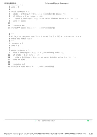 10/02/2022 09:01 Python_aula02.ipynb - Colaboratory
https://colab.research.google.com/drive/1W_xHl2E3NZ2-7k03mDPXhw4Oj7IugkJ9#scrollTo=v84PHtU4MA0O&printMode=true 11/11
check 4s conclusão: 08:24
2
3
4
5
6
7
8
9
10
11
12
contador = 0
soma = 0
while contador < 5:
  idade = int(input(f"Digite a {contador+1} idade: "))
  if (idade < 0 or idade > 160):
    idade = int(input("Digite um valor inteiro entre 0 e 160: "))
  soma += idade
  contador +=1
print(f"A idade média é:", {soma/contador})
1
2
3
4
5
6
7
8
9
10
11
12
13
14
15
'''
4) Faça um programa que leia 3 notas (de 0 a 10) e informe na tela a 
média das notas lidas.
'''
contador = 0
soma = 0
while contador < 3:
  nota = int(input(f"Digite a {contador+1} nota: "))
  if (nota < 0 or nota > 10):
    nota = int(input("Digite um valor inteiro entre 0 e 10: "))
  soma += nota
  contador +=1
print(f"A nota média é:", {soma/contador})
 