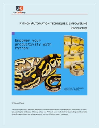 PYTHON AUTOMATION TECHNIQUES: EMPOWERING
PRODUCTIVE
INTRODUCTION
Are you ready to unlock the world of Python automation techniques and supercharge your productivity? In today's
fast-paced digital landscape, efficiency is key, and Python is your trusty tool for automating repetitive tasks,
streamlining workflows, and achieving more in less time. Whether you are a seasoned
 