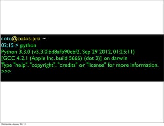 coto@cotos-pro ~
02:15 > python
Python 3.3.0 (v3.3.0:bd8afb90ebf2, Sep 29 2012, 01:25:11)
[GCC 4.2.1 (Apple Inc. build 5666) (dot 3)] on darwin
Type "help", "copyright", "credits" or "license" for more information.
>>>

Wednesday, January 30, 13

 