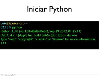 Iniciar Python
coto@cotos-pro ~
02:15 > python
Python 3.3.0 (v3.3.0:bd8afb90ebf2, Sep 29 2012, 01:25:11)
[GCC 4.2.1 (Apple Inc. build 5666) (dot 3)] on darwin
Type "help", "copyright", "credits" or "license" for more information.
>>>

Wednesday, January 30, 13

 