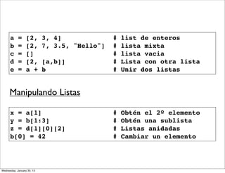 a
b
c
d
e

=
=
=
=
=

[2,
[2,
[]
[2,
a +

3, 4]
7, 3.5, "Hello"]
[a,b]]
b

#
#
#
#
#

list de enteros
lista mixta
lista vacia
Lista con otra lista
Unir dos listas

#
#
#
#

Obtén el 2º elemento
Obtén una sublista
Listas anidadas
Cambiar un elemento

Manipulando Listas
x = a[1]
y = b[1:3]
z = d[1][0][2]
b[0] = 42

Wednesday, January 30, 13

 