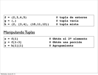 f = (2,3,4,5)
g = (,)
h = (2, [3,4], (10,11,12))

# tupla de enteros
# tupla vacia
# tupla mixta

Manipulando Tuplas
x = f[1]
y = f[1:3]
z = h[1][1]

Wednesday, January 30, 13

# Obtén el 2º elemento
# Obtén una porción
# Agrupamiento

 