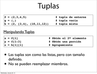Tuplas
f = (2,3,4,5)
g = (,)
h = (2, [3,4], (10,11,12))

# tupla de enteros
# tupla vacia
# tupla mixta

Manipulando Tuplas
x = f[1]
y = f[1:3]
z = h[1][1]

# Obtén el 2º elemento
# Obtén una porción
# Agrupamiento

• Las tuplas son como las listas, pero con tamaño
deﬁnido.
• No se pueden reemplazar miembros.
Wednesday, January 30, 13

 