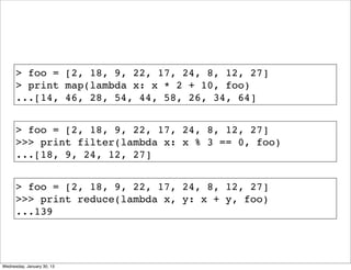 > foo = [2, 18, 9, 22, 17, 24, 8, 12, 27]
> print map(lambda x: x * 2 + 10, foo)
...[14, 46, 28, 54, 44, 58, 26, 34, 64]
> foo = [2, 18, 9, 22, 17, 24, 8, 12, 27]
>>> print filter(lambda x: x % 3 == 0, foo)
...[18, 9, 24, 12, 27]
> foo = [2, 18, 9, 22, 17, 24, 8, 12, 27]
>>> print reduce(lambda x, y: x + y, foo)
...139

Wednesday, January 30, 13

 