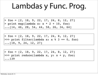 Lambdas y Func. Prog.
> foo = [2, 18, 9, 22, 17, 24, 8, 12, 27]
> print map(lambda x: x * 2 + 10, foo)
...[14, 46, 28, 54, 44, 58, 26, 34, 64]
> foo = [2, 18, 9, 22, 17, 24, 8, 12, 27]
>>> print filter(lambda x: x % 3 == 0, foo)
...[18, 9, 24, 12, 27]
> foo = [2, 18, 9, 22, 17, 24, 8, 12, 27]
>>> print reduce(lambda x, y: x + y, foo)
...139

Wednesday, January 30, 13

 