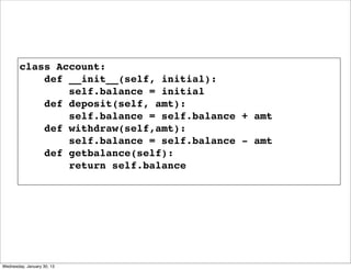 class Account:
def __init__(self, initial):
self.balance = initial
def deposit(self, amt):
self.balance = self.balance + amt
def withdraw(self,amt):
self.balance = self.balance - amt
def getbalance(self):
return self.balance

Wednesday, January 30, 13

 