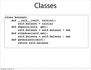 Classes
class Account:
def __init__(self, initial):
self.balance = initial
def deposit(self, amt):
self.balance = self.balance + amt
def withdraw(self,amt):
self.balance = self.balance - amt
def getbalance(self):
return self.balance

Wednesday, January 30, 13

 