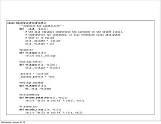 class Electricity(object):
!
"""Describe the electricity"""
def __init__(self):
# the self variable represents the instance of the object itself.
# Constructor for instances, it will overwrite Class attributes
# when it is called
self._private = 'inside'
self._voltage = 220
 
@property
def voltage(self):
return self._voltage
 
@voltage.setter
def voltage(self, value):
self._voltage = value/2
 
_private = 'outside'
_another_private = 'boo'
@voltage.deleter
def voltage(self):
del self._voltage
 
@staticmethod
def metodo_estatico(val1, val2):
return "Hello %s and %s" % (val1, val2)
 
@classmethod
def metodo_class(cls, val2):
return "Hello %s and %s" % (cls, val2)

Wednesday, January 30, 13

 