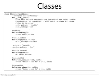 Classes
class Electricity(object):
!
"""Describe the electricity"""
def __init__(self):
# the self variable represents the instance of the object itself.
# Constructor for instances, it will overwrite Class attributes
# when it is called
self._private = 'inside'
self._voltage = 220
 
@property
def voltage(self):
return self._voltage
 
@voltage.setter
def voltage(self, value):
self._voltage = value/2
 
_private = 'outside'
_another_private = 'boo'
@voltage.deleter
def voltage(self):
del self._voltage
 
@staticmethod
def metodo_estatico(val1, val2):
return "Hello %s and %s" % (val1, val2)
 
@classmethod
def metodo_class(cls, val2):
return "Hello %s and %s" % (cls, val2)

Wednesday, January 30, 13

 