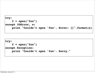 try:
f = open("foo")
except IOError, e:
print "Couldn’t open ’foo’. Error: {}".format(e)

try:
f = open("foo")
except Exception:
print "Couldn’t open ’foo’. Sorry."

Wednesday, January 30, 13

 