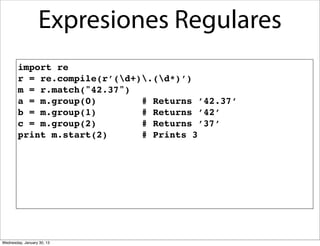 Expresiones Regulares
import re
r = re.compile(r’(d+).(d*)’)
m = r.match("42.37")
a = m.group(0)
# Returns ’42.37’
b = m.group(1)
# Returns ’42’
c = m.group(2)
# Returns ’37’
print m.start(2)
# Prints 3

Wednesday, January 30, 13

 