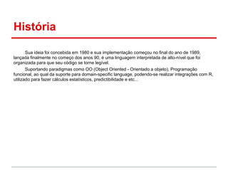 História

       Sua ideia foi concebida em 1980 e sua implementação começou no final do ano de 1989,
lançada finalmente no começo dos anos 90, é uma linguagem interpretada de alto-nível que foi
organizada para que seu código se torne legível.
       Suportando paradigmas como OO (Object Oriented - Orientado a objeto), Programação
funcional, ao qual da suporte para domain-specific language, podendo-se realizar integrações com R,
utilizado para fazer cálculos estatísticos, predictibilidade e etc...
 