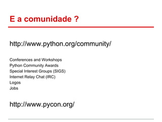 E a comunidade ?

http://www.python.org/community/

Conferences and Workshops
Python Community Awards
Special Interest Groups (SIGS)
Internet Relay Chat (IRC)
Logos
Jobs



http://www.pycon.org/
 