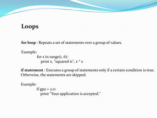 Loops

for loop : Repeats a set of statements over a group of values.

Example:
           for x in range(1, 6):
             print x, "squared is", x * x

if statement : Executes a group of statements only if a certain condition is true.
Otherwise, the statements are skipped.

Example:
           if gpa > 2.0:
              print "Your application is accepted."
 