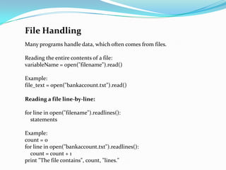 File Handling
Many programs handle data, which often comes from files.

Reading the entire contents of a file:
variableName = open("filename").read()

Example:
file_text = open("bankaccount.txt").read()

Reading a file line-by-line:

for line in open("filename").readlines():
  statements

Example:
count = 0
for line in open("bankaccount.txt").readlines():
  count = count + 1
print "The file contains", count, "lines."
 