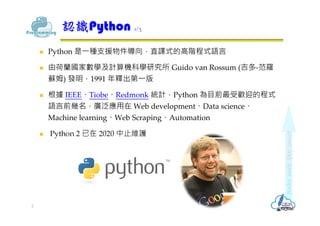  Python 是⼀種⽀援物件導向，直譯式的⾼階程式語⾔
 由荷蘭國家數學及計算機科學研究所 Guido van Rossum (吉多-范羅
蘇姆) 發明，1991 年釋出第⼀版
 根據 IEEE、Tiobe、Redmonk 統計，Pyt...