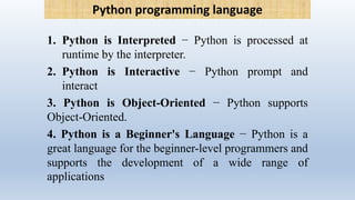1. Python is Interpreted − Python is processed at
runtime by the interpreter.
2. Python is Interactive − Python prompt and
interact
3. Python is Object-Oriented − Python supports
Object-Oriented.
4. Python is a Beginner's Language − Python is a
great language for the beginner-level programmers and
supports the development of a wide range of
applications
Python programming language
 