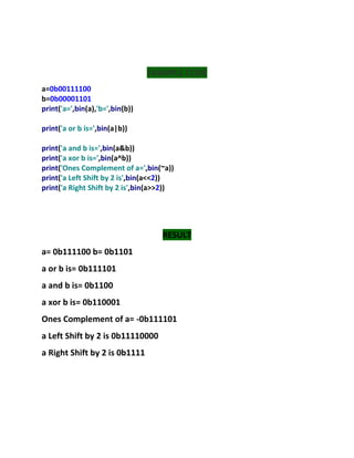 EXAMPLE CODE
a=0b00111100
b=0b00001101
print('a=',bin(a),'b=',bin(b))
print('a or b is=',bin(a|b))
print('a and b is=',bin(a&b))
print('a xor b is=',bin(a^b))
print('Ones Complement of a=',bin(~a))
print('a Left Shift by 2 is',bin(a<<2))
print('a Right Shift by 2 is',bin(a>>2))
RESULT
a= 0b111100 b= 0b1101
a or b is= 0b111101
a and b is= 0b1100
a xor b is= 0b110001
Ones Complement of a= -0b111101
a Left Shift by 2 is 0b11110000
a Right Shift by 2 is 0b1111
 