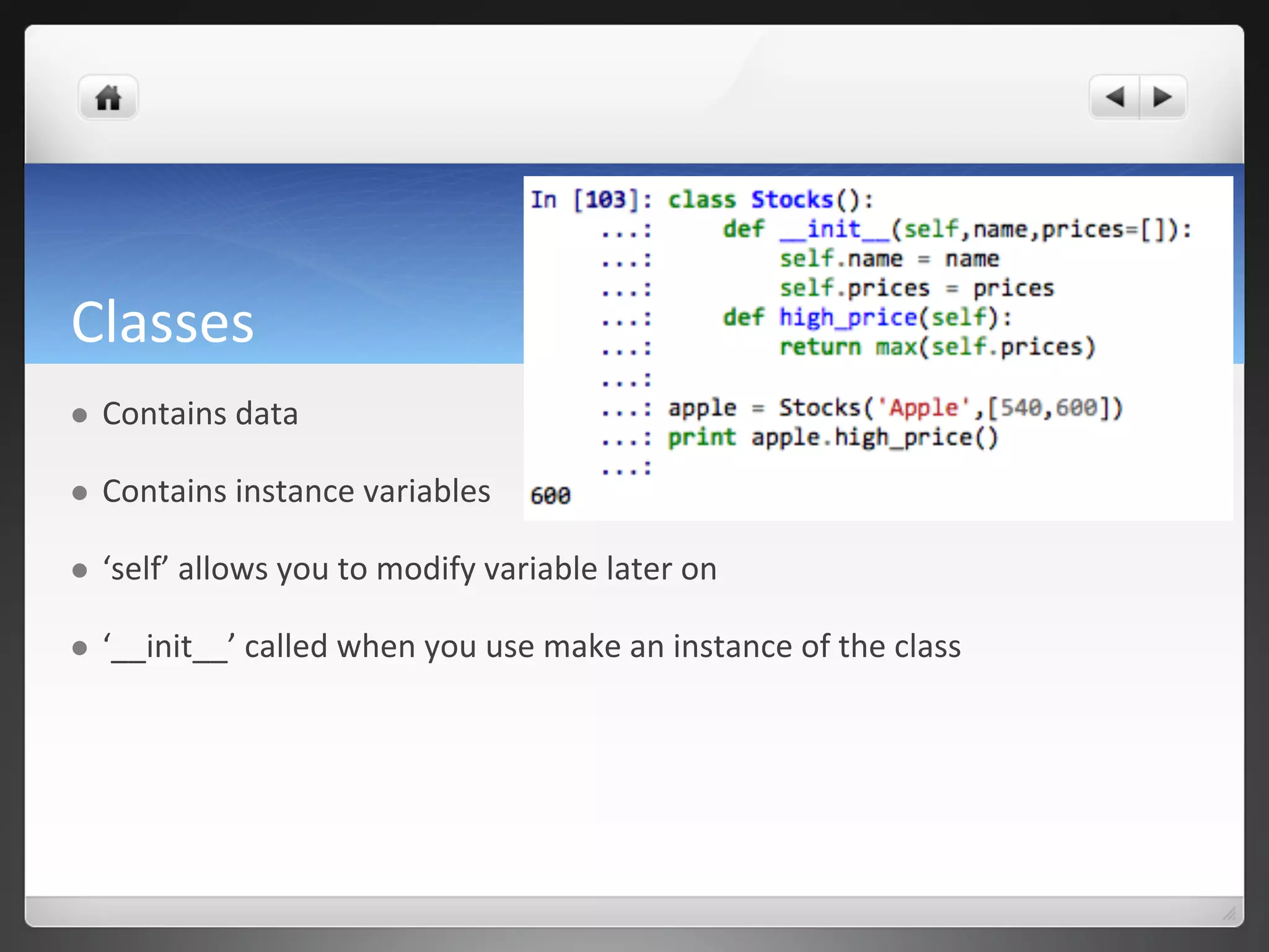 Classes	
  
l  Contains	
  data	
  
l  Contains	
  instance	
  variables	
  
l  ‘self’	
  allows	
  you	
  to	
  modify	
  variable	
  later	
  on	
  
l  ‘__init__’	
  called	
  when	
  you	
  use	
  make	
  an	
  instance	
  of	
  the	
  class	
  
 