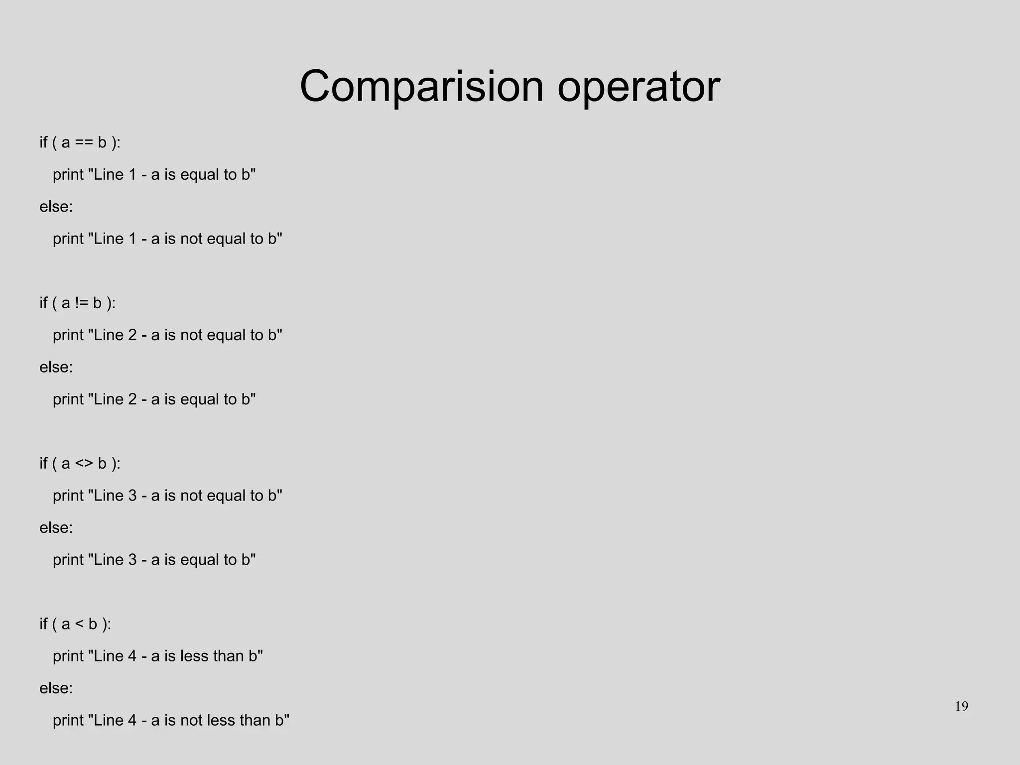 Comparision operator
if ( a == b ):
print "Line 1 - a is equal to b"
else:
print "Line 1 - a is not equal to b"
if ( a != b ):
print "Line 2 - a is not equal to b"
else:
print "Line 2 - a is equal to b"
if ( a <> b ):
print "Line 3 - a is not equal to b"
else:
print "Line 3 - a is equal to b"
if ( a < b ):
print "Line 4 - a is less than b"
else:
print "Line 4 - a is not less than b"
19
 