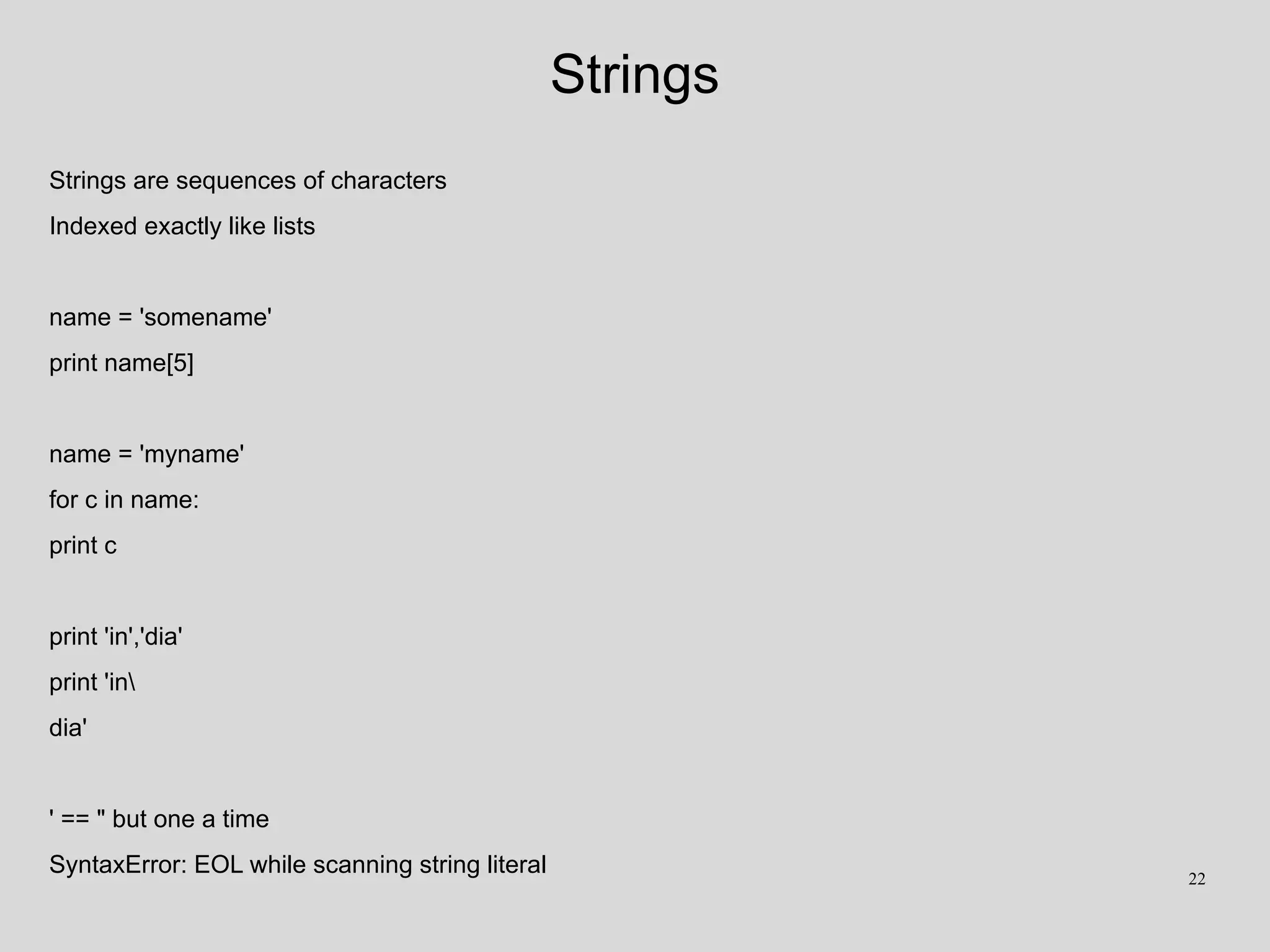 Strings
Strings are sequences of characters
Indexed exactly like lists
name = 'somename'
print name[5]
name = 'myname'
for c in name:
print c
print 'in','dia'
print 'in
dia'
' == " but one a time
SyntaxError: EOL while scanning string literal 22
 