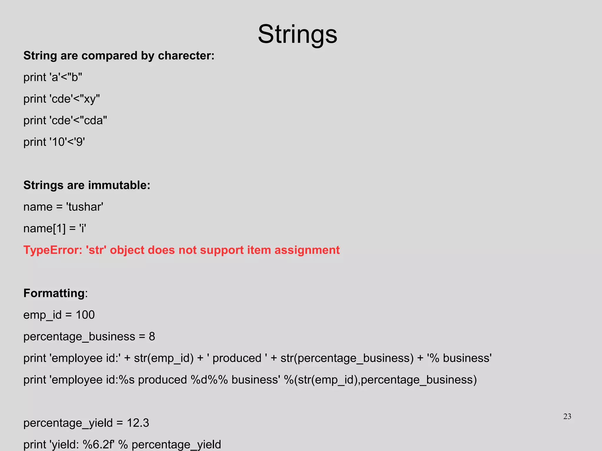 Strings
String are compared by charecter:
print 'a'<"b"
print 'cde'<"xy"
print 'cde'<"cda"
print '10'<'9'
Strings are immutable:
name = 'tushar'
name[1] = 'i'
TypeError: 'str' object does not support item assignment
Formatting:
emp_id = 100
percentage_business = 8
print 'employee id:' + str(emp_id) + ' produced ' + str(percentage_business) + '% business'
print 'employee id:%s produced %d%% business' %(str(emp_id),percentage_business)
percentage_yield = 12.3
print 'yield: %6.2f' % percentage_yield
23
 