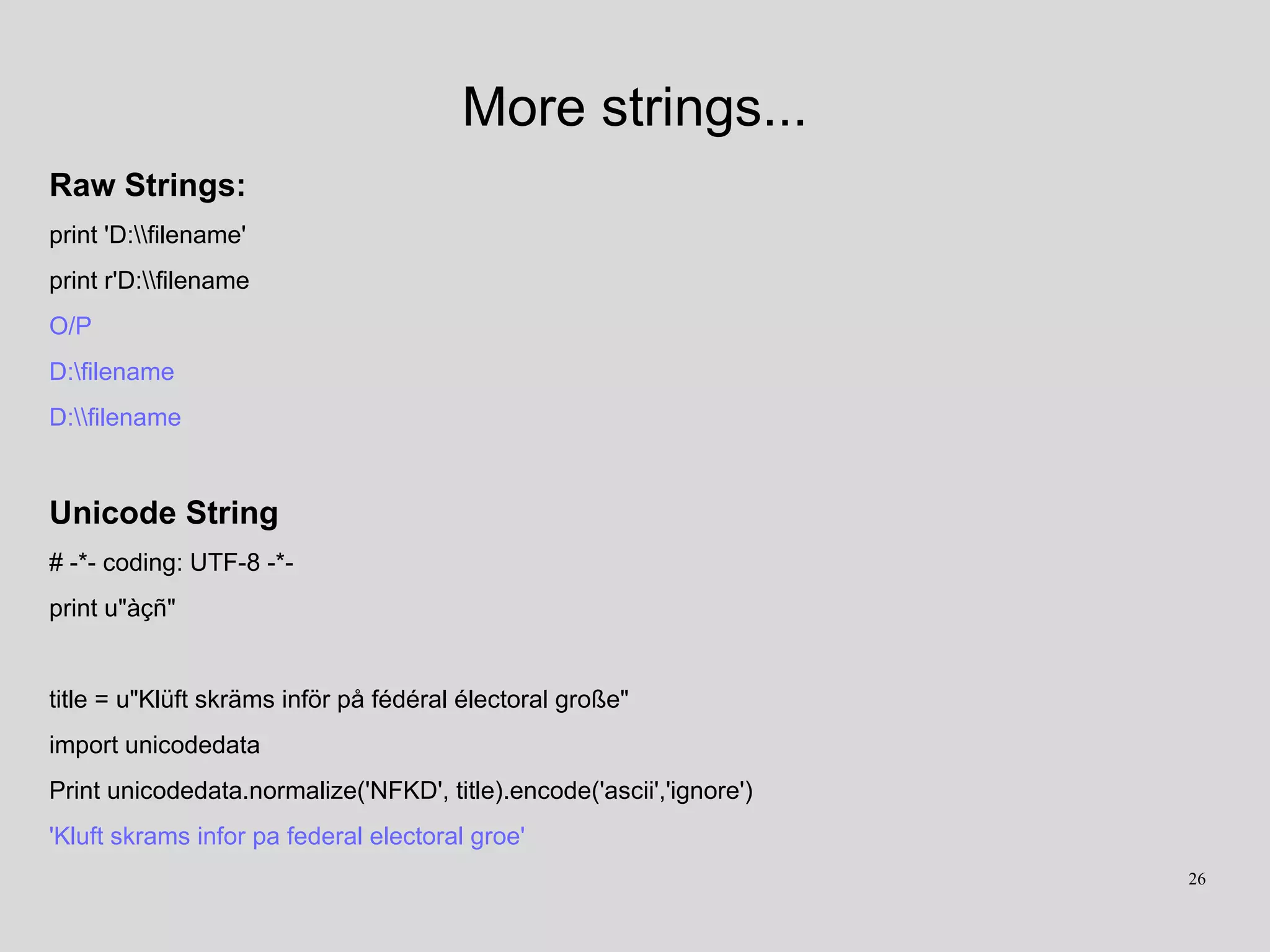 More strings...
Raw Strings:
print 'D:filename'
print r'D:filename
O/P
D:filename
D:filename
Unicode String
# -*- coding: UTF-8 -*-
print u"àçñ"
title = u"Klüft skräms inför på fédéral électoral große"
import unicodedata
Print unicodedata.normalize('NFKD', title).encode('ascii','ignore')
'Kluft skrams infor pa federal electoral groe'
26
 