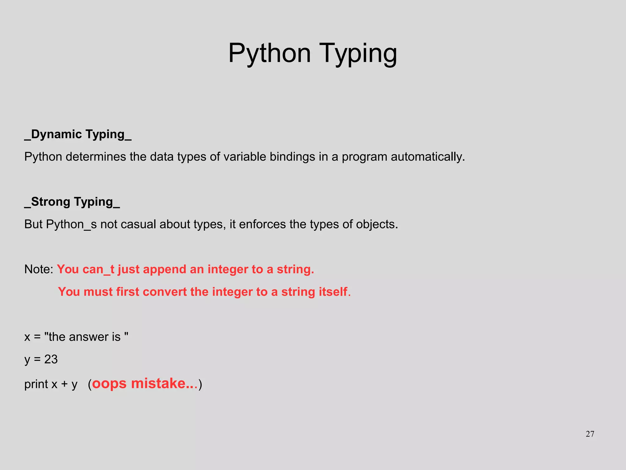 Python Typing
_Dynamic Typing_
Python determines the data types of variable bindings in a program automatically.
_Strong Typing_
But Python_s not casual about types, it enforces the types of objects.
Note: You can_t just append an integer to a string.
You must first convert the integer to a string itself.
x = "the answer is "
y = 23
print x + y (oops mistake...)
27
 