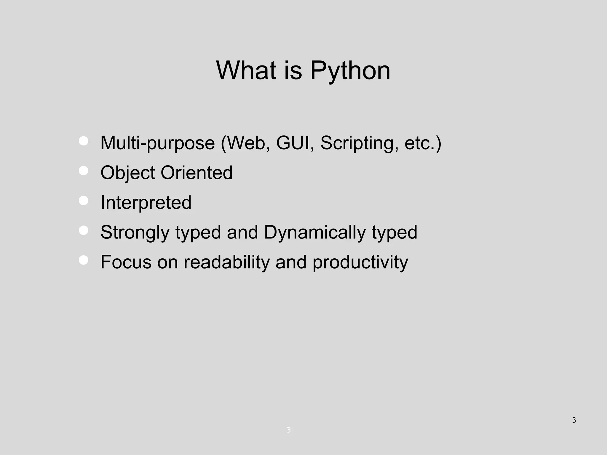 What is Python
• Multi-purpose (Web, GUI, Scripting, etc.)
• Object Oriented
• Interpreted
• Strongly typed and Dynamically typed
• Focus on readability and productivity
3
3
 