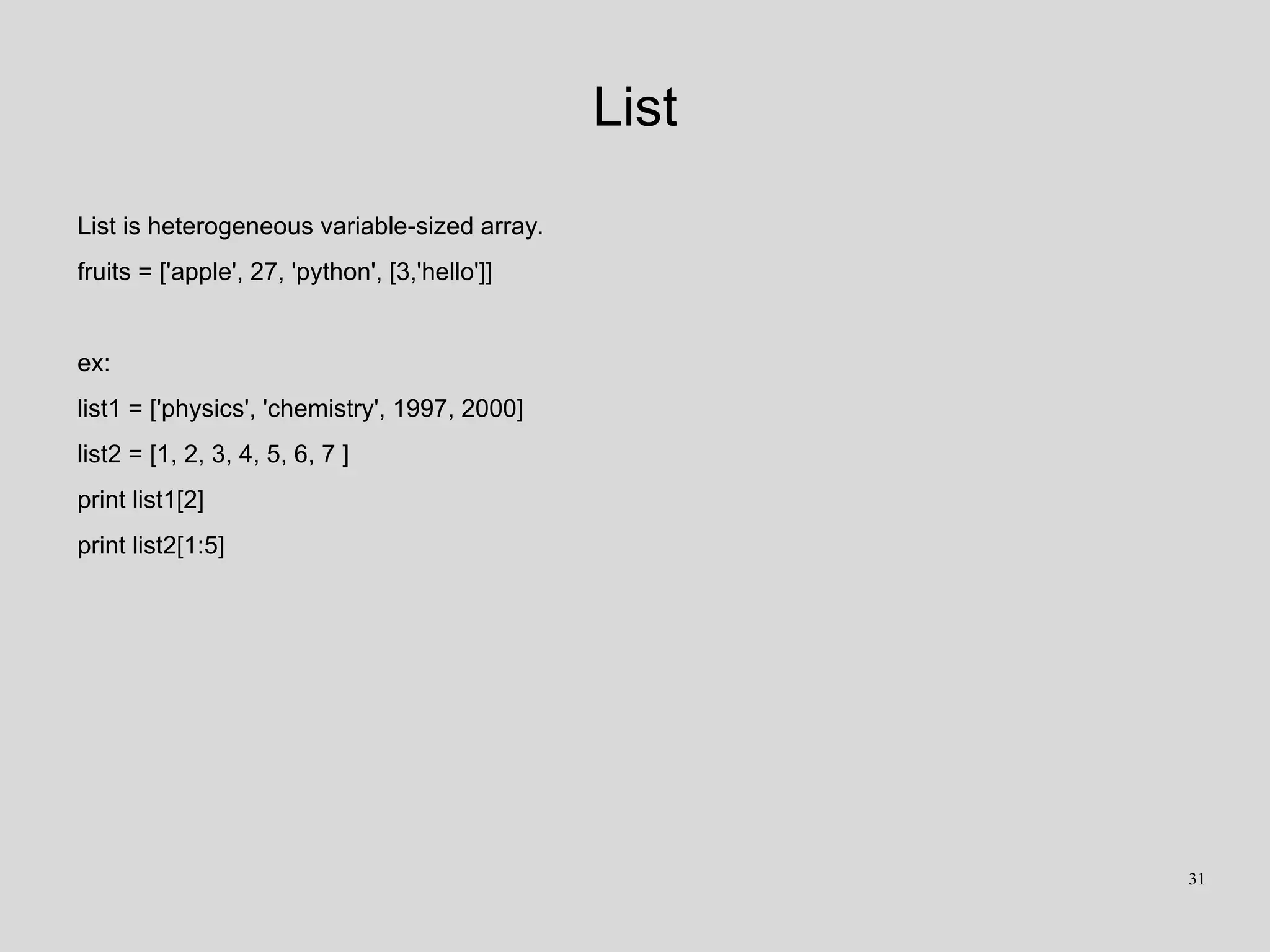 List
List is heterogeneous variable-sized array.
fruits = ['apple', 27, 'python', [3,'hello']]
ex:
list1 = ['physics', 'chemistry', 1997, 2000]
list2 = [1, 2, 3, 4, 5, 6, 7 ]
print list1[2]
print list2[1:5]
31
 