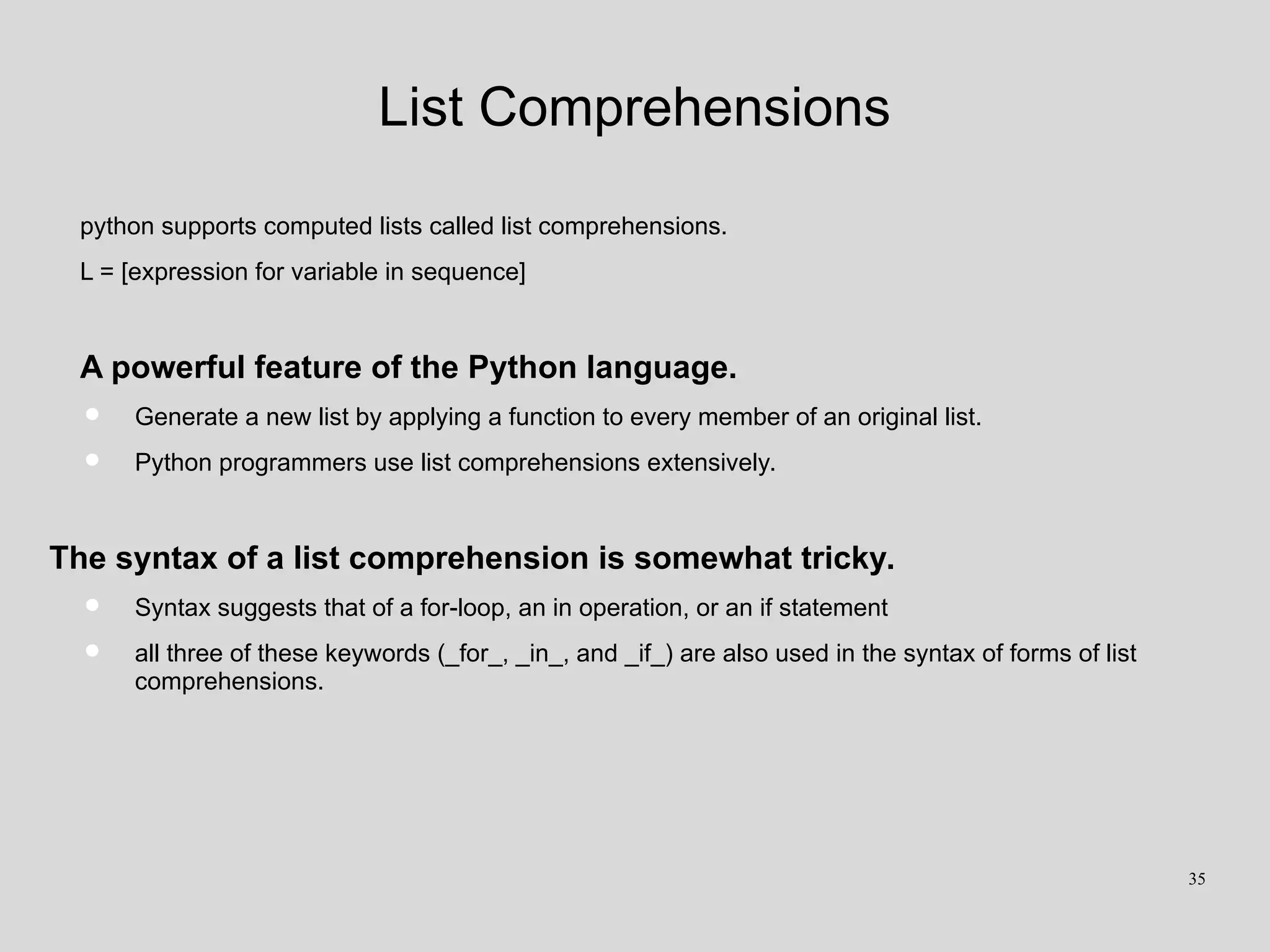 List Comprehensions
python supports computed lists called list comprehensions.
L = [expression for variable in sequence]
A powerful feature of the Python language.
• Generate a new list by applying a function to every member of an original list.
• Python programmers use list comprehensions extensively.
The syntax of a list comprehension is somewhat tricky.
• Syntax suggests that of a for-loop, an in operation, or an if statement
• all three of these keywords (_for_, _in_, and _if_) are also used in the syntax of forms of list
comprehensions.
35
 