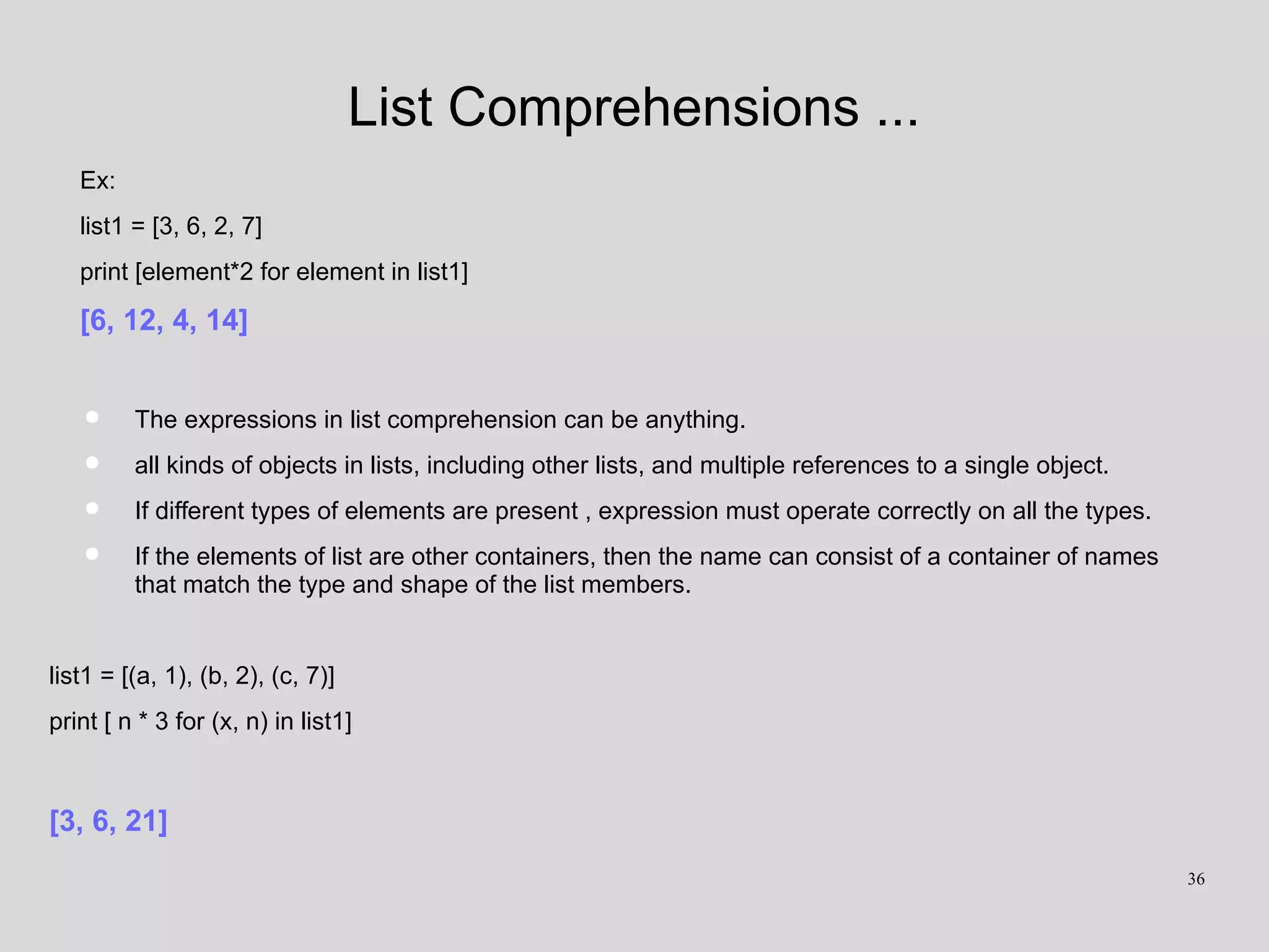 List Comprehensions ...
Ex:
list1 = [3, 6, 2, 7]
print [element*2 for element in list1]
[6, 12, 4, 14]
• The expressions in list comprehension can be anything.
• all kinds of objects in lists, including other lists, and multiple references to a single object.
• If different types of elements are present , expression must operate correctly on all the types.
• If the elements of list are other containers, then the name can consist of a container of names
that match the type and shape of the list members.
list1 = [(a, 1), (b, 2), (c, 7)]
print [ n * 3 for (x, n) in list1]
[3, 6, 21]
36
 