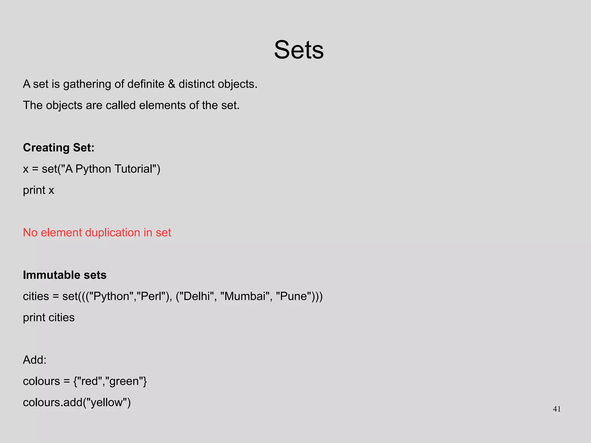 Sets
A set is gathering of definite & distinct objects.
The objects are called elements of the set.
Creating Set:
x = set("A Python Tutorial")
print x
No element duplication in set
Immutable sets
cities = set((("Python","Perl"), ("Delhi", "Mumbai", "Pune")))
print cities
Add:
colours = {"red","green"}
colours.add("yellow") 41
 