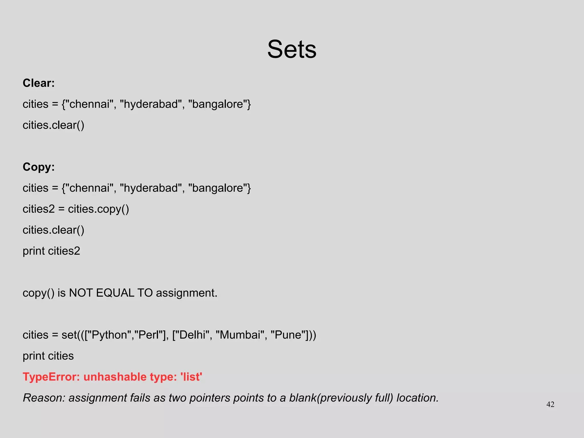 Sets
Clear:
cities = {"chennai", "hyderabad", "bangalore"}
cities.clear()
Copy:
cities = {"chennai", "hyderabad", "bangalore"}
cities2 = cities.copy()
cities.clear()
print cities2
copy() is NOT EQUAL TO assignment.
cities = set((["Python","Perl"], ["Delhi", "Mumbai", "Pune"]))
print cities
TypeError: unhashable type: 'list'
Reason: assignment fails as two pointers points to a blank(previously full) location. 42
 
