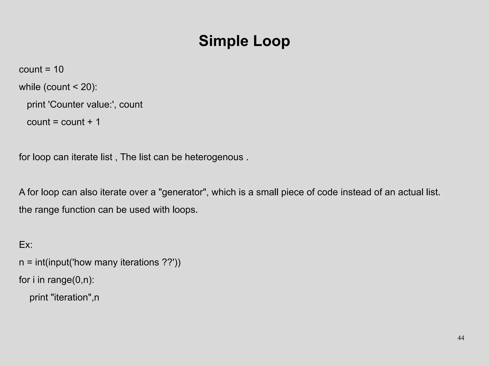 Simple Loop
count = 10
while (count < 20):
print 'Counter value:', count
count = count + 1
for loop can iterate list , The list can be heterogenous .
A for loop can also iterate over a "generator", which is a small piece of code instead of an actual list.
the range function can be used with loops.
Ex:
n = int(input('how many iterations ??'))
for i in range(0,n):
print "iteration",n
44
 