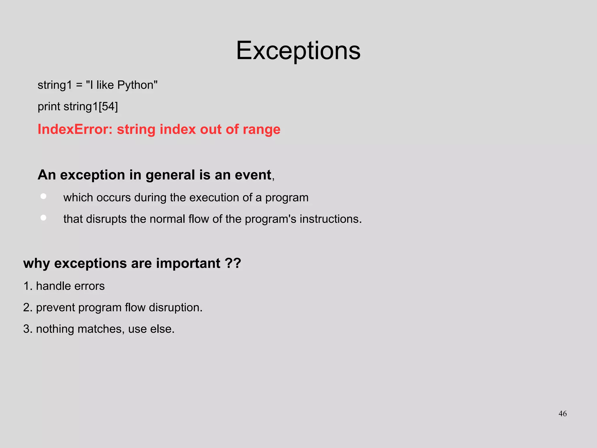 Exceptions
string1 = "I like Python"
print string1[54]
IndexError: string index out of range
An exception in general is an event,
• which occurs during the execution of a program
• that disrupts the normal flow of the program's instructions.
why exceptions are important ??
1. handle errors
2. prevent program flow disruption.
3. nothing matches, use else.
46
 